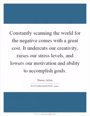 Constantly scanning the world for the negative comes with a great cost. It undercuts our creativity, raises our stress levels, and lowers our motivation and ability to accomplish goals Picture Quote #1
