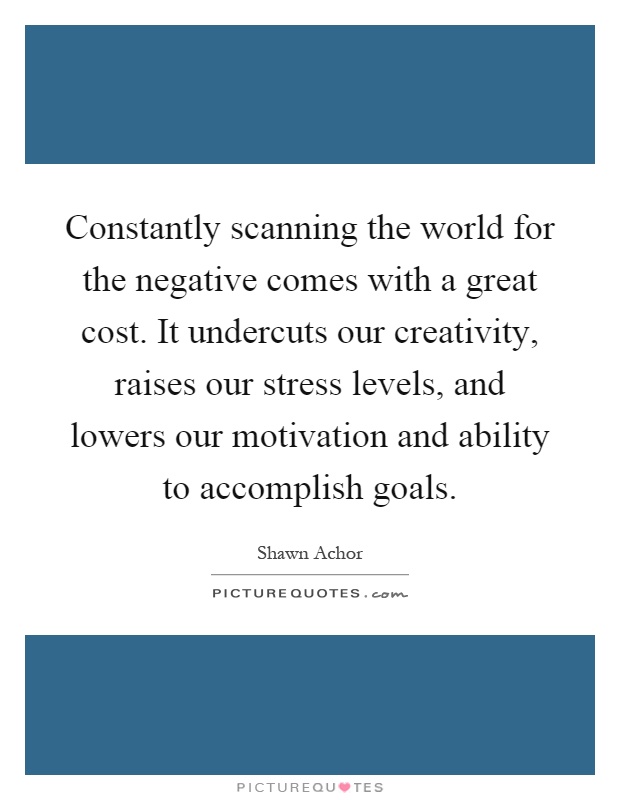 Constantly scanning the world for the negative comes with a great cost. It undercuts our creativity, raises our stress levels, and lowers our motivation and ability to accomplish goals Picture Quote #1