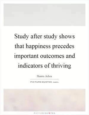 Study after study shows that happiness precedes important outcomes and indicators of thriving Picture Quote #1