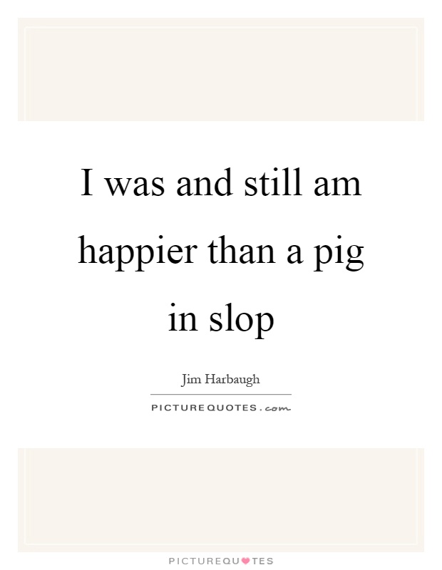 I was and still am happier than a pig in slop Picture Quote #1