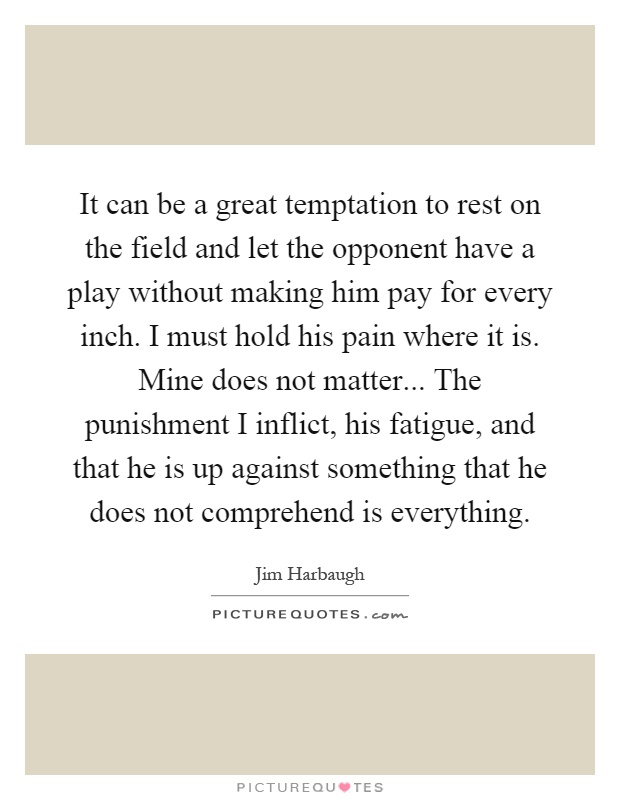 It can be a great temptation to rest on the field and let the opponent have a play without making him pay for every inch. I must hold his pain where it is. Mine does not matter... The punishment I inflict, his fatigue, and that he is up against something that he does not comprehend is everything Picture Quote #1