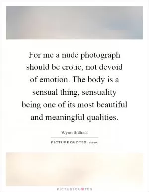 For me a nude photograph should be erotic, not devoid of emotion. The body is a sensual thing, sensuality being one of its most beautiful and meaningful qualities Picture Quote #1
