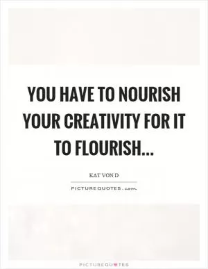 You have to nourish your creativity for it to flourish Picture Quote #1
