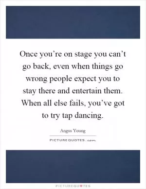 Once you’re on stage you can’t go back, even when things go wrong people expect you to stay there and entertain them. When all else fails, you’ve got to try tap dancing Picture Quote #1