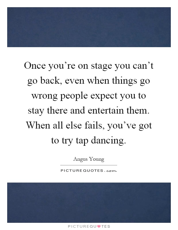 Once you're on stage you can't go back, even when things go wrong people expect you to stay there and entertain them. When all else fails, you've got to try tap dancing Picture Quote #1