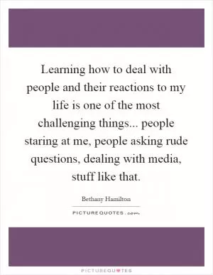 Learning how to deal with people and their reactions to my life is one of the most challenging things... people staring at me, people asking rude questions, dealing with media, stuff like that Picture Quote #1