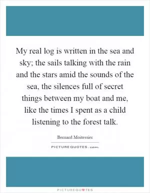 My real log is written in the sea and sky; the sails talking with the rain and the stars amid the sounds of the sea, the silences full of secret things between my boat and me, like the times I spent as a child listening to the forest talk Picture Quote #1
