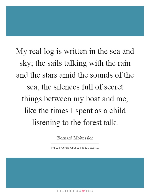 My real log is written in the sea and sky; the sails talking with the rain and the stars amid the sounds of the sea, the silences full of secret things between my boat and me, like the times I spent as a child listening to the forest talk Picture Quote #1