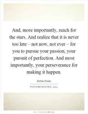 And, more importantly, reach for the stars. And realize that it is never too late – not now, not ever – for you to pursue your passion, your pursuit of perfection. And most importantly, your perseverance for making it happen Picture Quote #1
