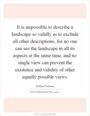 It is impossible to describe a landscape so validly as to exclude all other descriptions, for no one can see the landscape in all its aspects at the same time, and no single view can prevent the existence and validity of other equally possible views Picture Quote #1