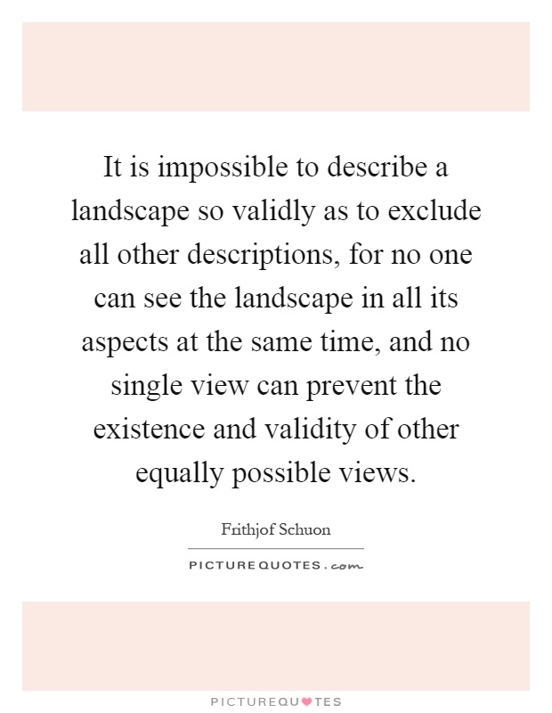 It is impossible to describe a landscape so validly as to exclude all other descriptions, for no one can see the landscape in all its aspects at the same time, and no single view can prevent the existence and validity of other equally possible views Picture Quote #1