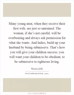Many young men, when they receive their first wife, are just so untrained. The woman, if she’s not careful, will be overbearing and always ask permission for what she wants. And ladies, build up your husband by being submissive. That’s how you will give your children success; you will want your children to be obedient, to be submissive to righteous living Picture Quote #1