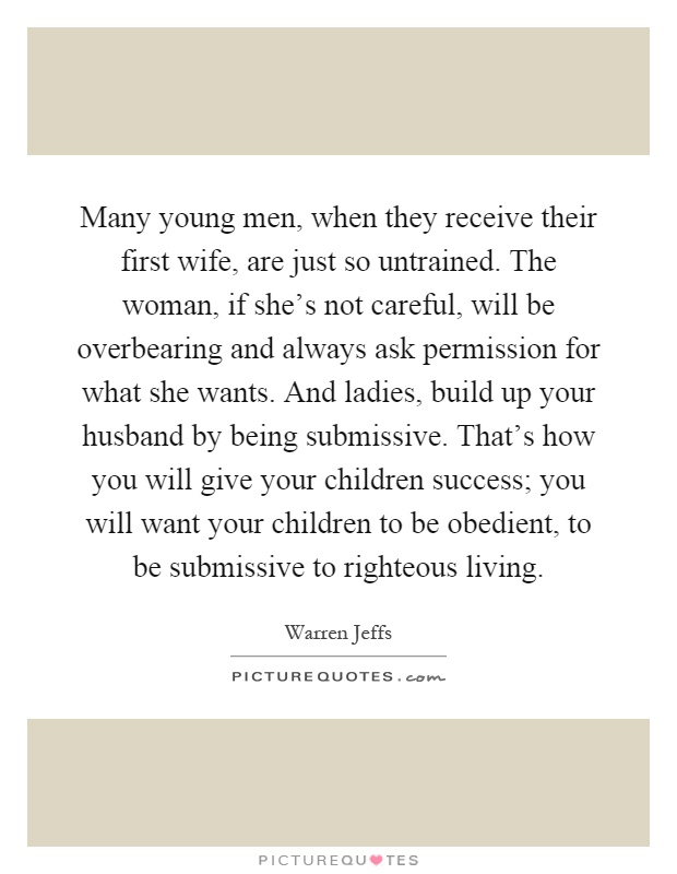 Many young men, when they receive their first wife, are just so untrained. The woman, if she's not careful, will be overbearing and always ask permission for what she wants. And ladies, build up your husband by being submissive. That's how you will give your children success; you will want your children to be obedient, to be submissive to righteous living Picture Quote #1