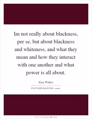 Im not really about blackness, per se, but about blackness and whiteness, and what they mean and how they interact with one another and what power is all about Picture Quote #1
