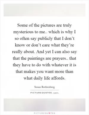 Some of the pictures are truly mysterious to me.. which is why I so often say publicly that I don’t know or don’t care what they’re really about. And yet I can also say that the paintings are prayers.. that they have to do with whatever it is that makes you want more than what daily life affords Picture Quote #1