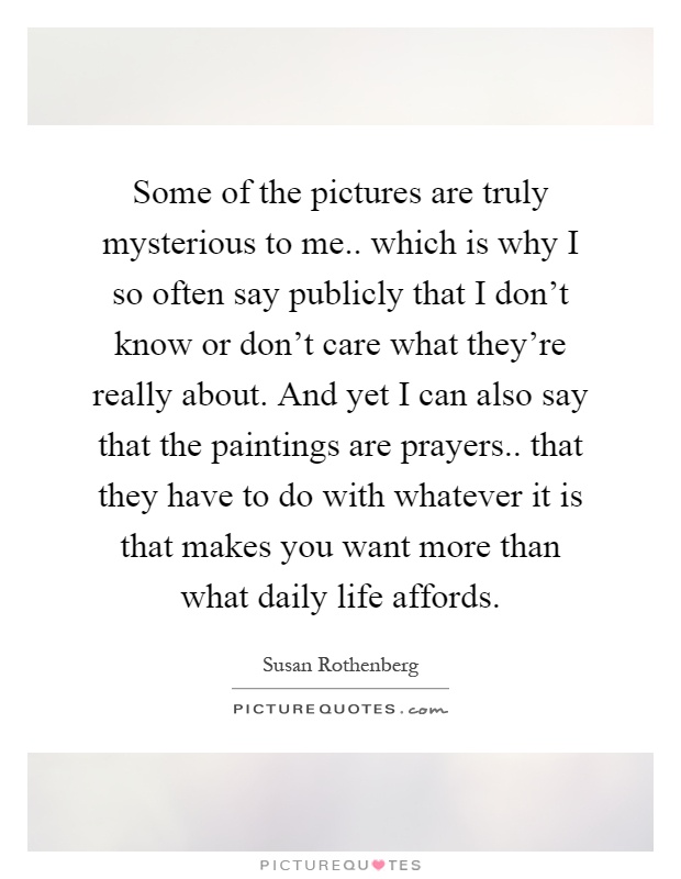 Some of the pictures are truly mysterious to me.. which is why I so often say publicly that I don't know or don't care what they're really about. And yet I can also say that the paintings are prayers.. that they have to do with whatever it is that makes you want more than what daily life affords Picture Quote #1