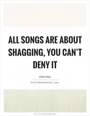 All songs are about shagging, you can’t deny it Picture Quote #1