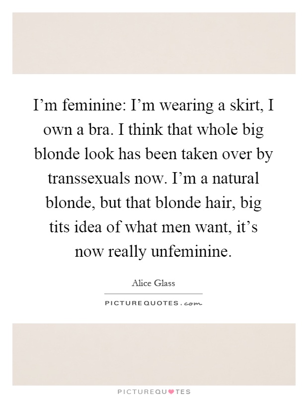 I'm feminine: I'm wearing a skirt, I own a bra. I think that whole big blonde look has been taken over by transsexuals now. I'm a natural blonde, but that blonde hair, big tits idea of what men want, it's now really unfeminine Picture Quote #1