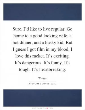 Sure. I’d like to live regular. Go home to a good looking wife, a hot dinner, and a husky kid. But I guess I got film in my blood. I love this racket. It’s exciting. It’s dangerous. It’s funny. It’s tough. It’s heartbreaking Picture Quote #1