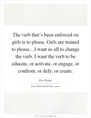 The verb that’s been enforced on girls is to please. Girls are trained to please... I want us all to change the verb. I want the verb to be educate, or activate, or engage, or confront, or defy, or create Picture Quote #1