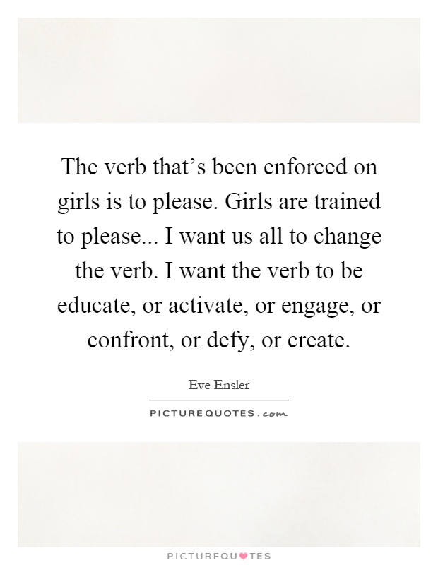 The verb that's been enforced on girls is to please. Girls are trained to please... I want us all to change the verb. I want the verb to be educate, or activate, or engage, or confront, or defy, or create Picture Quote #1