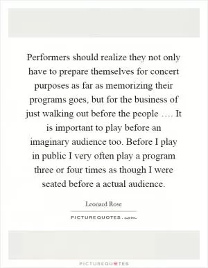 Performers should realize they not only have to prepare themselves for concert purposes as far as memorizing their programs goes, but for the business of just walking out before the people …. It is important to play before an imaginary audience too. Before I play in public I very often play a program three or four times as though I were seated before a actual audience Picture Quote #1
