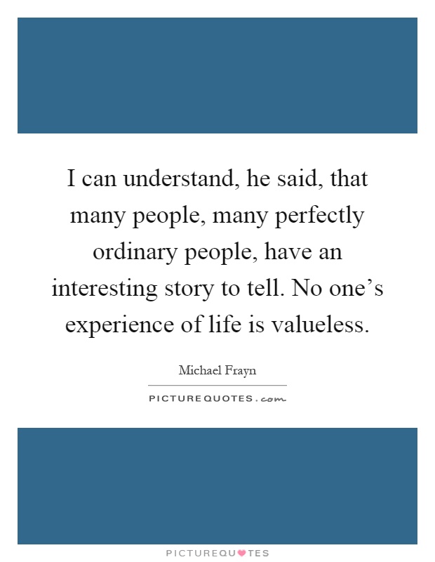 I can understand, he said, that many people, many perfectly ordinary people, have an interesting story to tell. No one's experience of life is valueless Picture Quote #1