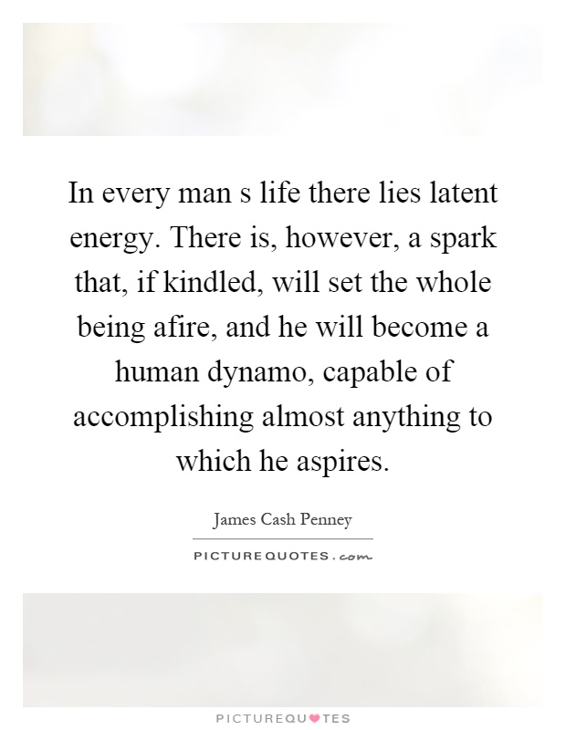In every man s life there lies latent energy. There is, however, a spark that, if kindled, will set the whole being afire, and he will become a human dynamo, capable of accomplishing almost anything to which he aspires Picture Quote #1