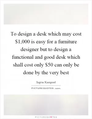 To design a desk which may cost $1,000 is easy for a furniture designer but to design a functional and good desk which shall cost only $50 can only be done by the very best Picture Quote #1