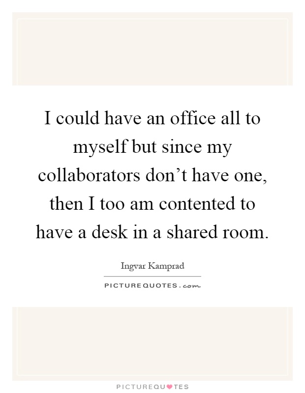 I could have an office all to myself but since my collaborators don't have one, then I too am contented to have a desk in a shared room Picture Quote #1