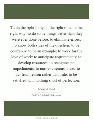 To do the right thing, at the right time, in the right way; to do some things better than they were ever done before; to eliminate errors; to know both sides of the question; to be courteous; to be an example; to work for the love of work; to anticipate requirements; to develop resources; to recognize no impediments; to master circumstances; to act from reason rather than rule; to be satisfied with nothing short of perfection Picture Quote #1