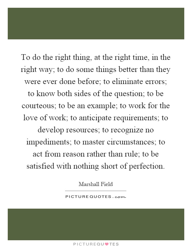 To do the right thing, at the right time, in the right way; to do some things better than they were ever done before; to eliminate errors; to know both sides of the question; to be courteous; to be an example; to work for the love of work; to anticipate requirements; to develop resources; to recognize no impediments; to master circumstances; to act from reason rather than rule; to be satisfied with nothing short of perfection Picture Quote #1