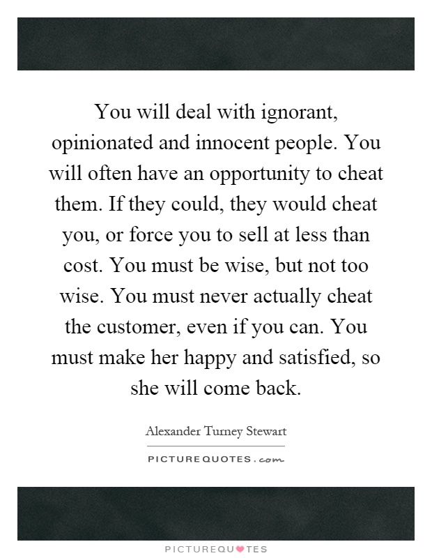 You will deal with ignorant, opinionated and innocent people. You will often have an opportunity to cheat them. If they could, they would cheat you, or force you to sell at less than cost. You must be wise, but not too wise. You must never actually cheat the customer, even if you can. You must make her happy and satisfied, so she will come back Picture Quote #1