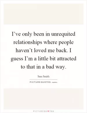 I’ve only been in unrequited relationships where people haven’t loved me back. I guess I’m a little bit attracted to that in a bad way Picture Quote #1