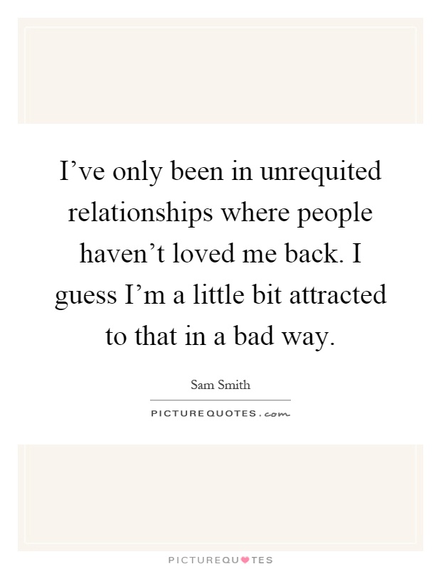 I've only been in unrequited relationships where people haven't loved me back. I guess I'm a little bit attracted to that in a bad way Picture Quote #1