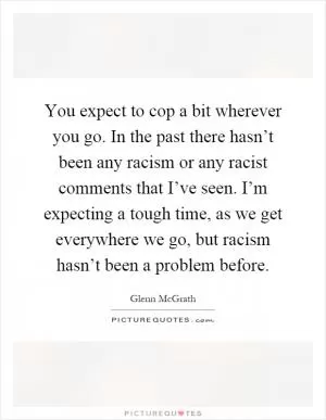 You expect to cop a bit wherever you go. In the past there hasn’t been any racism or any racist comments that I’ve seen. I’m expecting a tough time, as we get everywhere we go, but racism hasn’t been a problem before Picture Quote #1