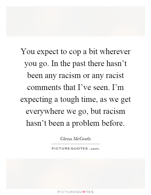 You expect to cop a bit wherever you go. In the past there hasn't been any racism or any racist comments that I've seen. I'm expecting a tough time, as we get everywhere we go, but racism hasn't been a problem before Picture Quote #1