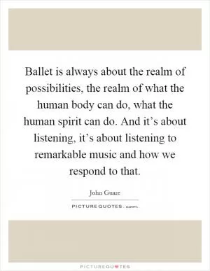 Ballet is always about the realm of possibilities, the realm of what the human body can do, what the human spirit can do. And it’s about listening, it’s about listening to remarkable music and how we respond to that Picture Quote #1