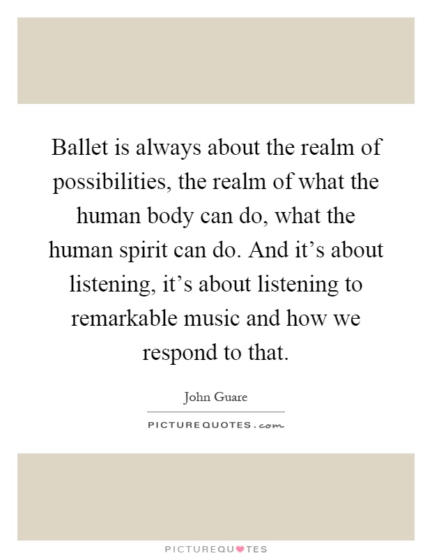 Ballet is always about the realm of possibilities, the realm of what the human body can do, what the human spirit can do. And it's about listening, it's about listening to remarkable music and how we respond to that Picture Quote #1
