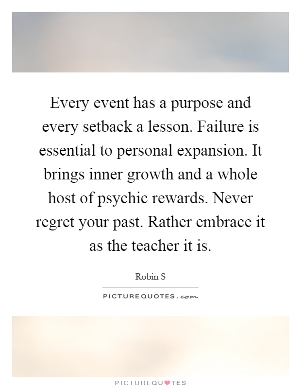 Every event has a purpose and every setback a lesson. Failure is essential to personal expansion. It brings inner growth and a whole host of psychic rewards. Never regret your past. Rather embrace it as the teacher it is Picture Quote #1