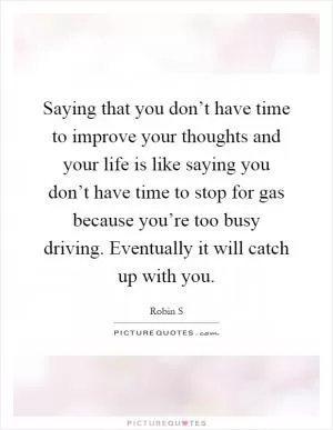 Saying that you don’t have time to improve your thoughts and your life is like saying you don’t have time to stop for gas because you’re too busy driving. Eventually it will catch up with you Picture Quote #1