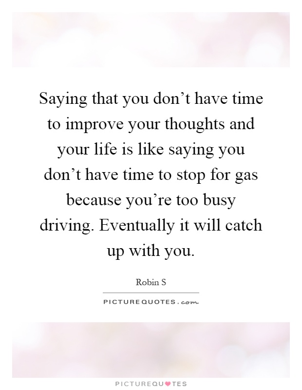 Saying that you don't have time to improve your thoughts and your life is like saying you don't have time to stop for gas because you're too busy driving. Eventually it will catch up with you Picture Quote #1