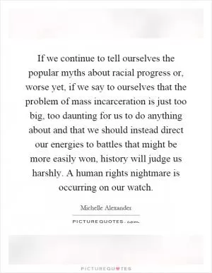 If we continue to tell ourselves the popular myths about racial progress or, worse yet, if we say to ourselves that the problem of mass incarceration is just too big, too daunting for us to do anything about and that we should instead direct our energies to battles that might be more easily won, history will judge us harshly. A human rights nightmare is occurring on our watch Picture Quote #1