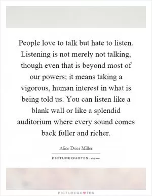 People love to talk but hate to listen. Listening is not merely not talking, though even that is beyond most of our powers; it means taking a vigorous, human interest in what is being told us. You can listen like a blank wall or like a splendid auditorium where every sound comes back fuller and richer Picture Quote #1