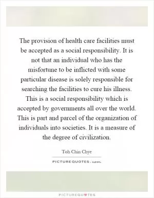 The provision of health care facilities must be accepted as a social responsibility. It is not that an individual who has the misfortune to be inflicted with some particular disease is solely responsible for searching the facilities to cure his illness. This is a social responsibility which is accepted by governments all over the world. This is part and parcel of the organization of individuals into societies. It is a measure of the degree of civilization Picture Quote #1