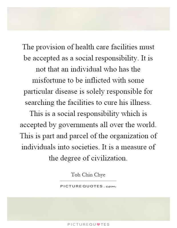 The provision of health care facilities must be accepted as a social responsibility. It is not that an individual who has the misfortune to be inflicted with some particular disease is solely responsible for searching the facilities to cure his illness. This is a social responsibility which is accepted by governments all over the world. This is part and parcel of the organization of individuals into societies. It is a measure of the degree of civilization Picture Quote #1