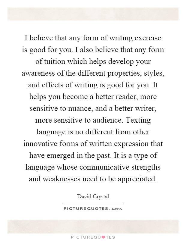 I believe that any form of writing exercise is good for you. I also believe that any form of tuition which helps develop your awareness of the different properties, styles, and effects of writing is good for you. It helps you become a better reader, more sensitive to nuance, and a better writer, more sensitive to audience. Texting language is no different from other innovative forms of written expression that have emerged in the past. It is a type of language whose communicative strengths and weaknesses need to be appreciated Picture Quote #1