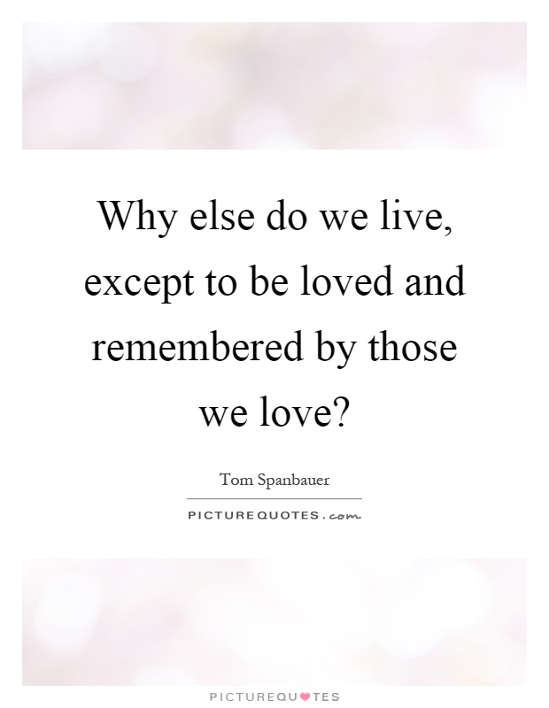 Why else do we live, except to be loved and remembered by those we love? Picture Quote #1