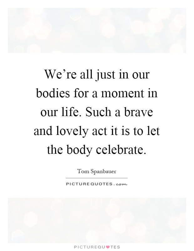 We're all just in our bodies for a moment in our life. Such a brave and lovely act it is to let the body celebrate Picture Quote #1