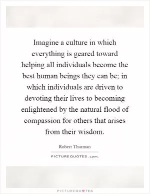Imagine a culture in which everything is geared toward helping all individuals become the best human beings they can be; in which individuals are driven to devoting their lives to becoming enlightened by the natural flood of compassion for others that arises from their wisdom Picture Quote #1